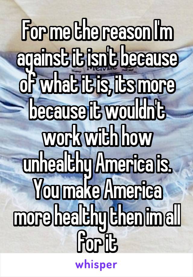 For me the reason I'm against it isn't because of what it is, its more because it wouldn't work with how unhealthy America is. You make America more healthy then im all for it