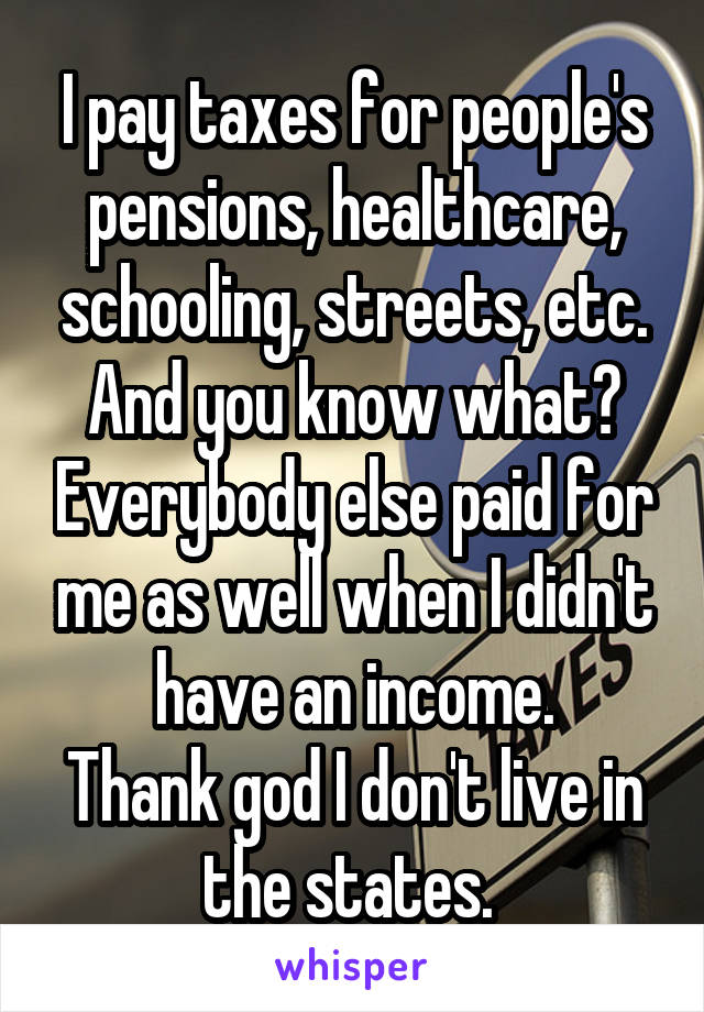 I pay taxes for people's pensions, healthcare, schooling, streets, etc.
And you know what? Everybody else paid for me as well when I didn't have an income.
Thank god I don't live in the states. 