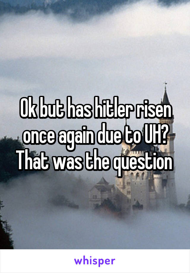 Ok but has hitler risen once again due to UH? That was the question 