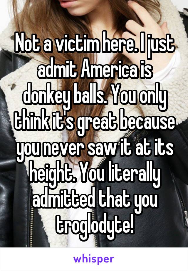 Not a victim here. I just admit America is donkey balls. You only think it's great because you never saw it at its height. You literally admitted that you troglodyte!