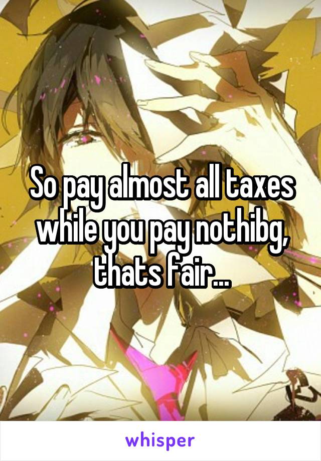 So pay almost all taxes while you pay nothibg, thats fair...