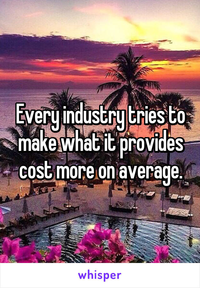 Every industry tries to make what it provides cost more on average.