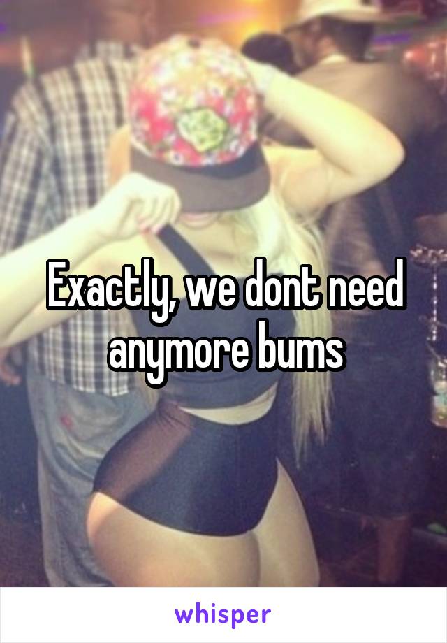 Exactly, we dont need anymore bums