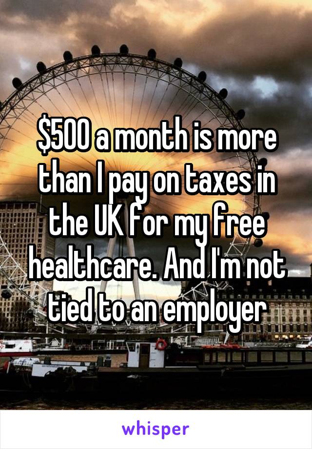 $500 a month is more than I pay on taxes in the UK for my free healthcare. And I'm not tied to an employer