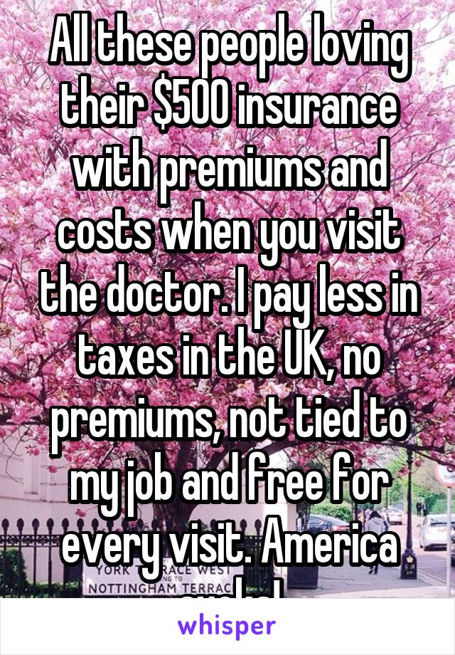 All these people loving their $500 insurance with premiums and costs when you visit the doctor. I pay less in taxes in the UK, no premiums, not tied to my job and free for every visit. America sucks!