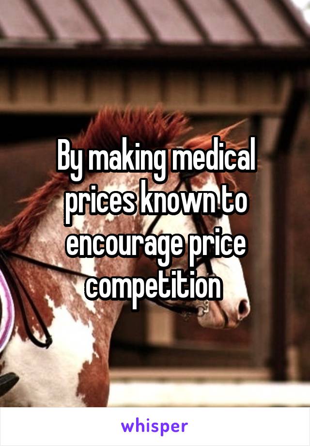 By making medical prices known to encourage price competition 