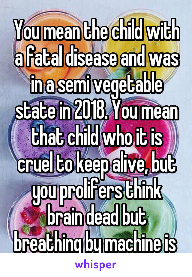 You mean the child with a fatal disease and was in a semi vegetable state in 2018. You mean that child who it is cruel to keep alive, but you prolifers think brain dead but breathing by machine is 