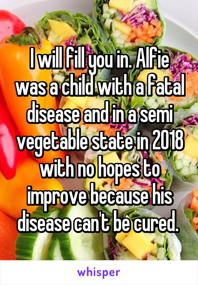 I will fill you in. Alfie was a child with a fatal disease and in a semi vegetable state in 2018 with no hopes to improve because his disease can't be cured. 