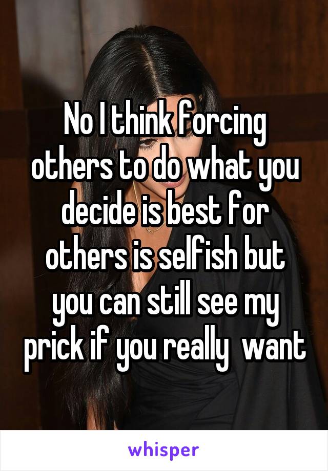 No I think forcing others to do what you decide is best for others is selfish but you can still see my prick if you really  want