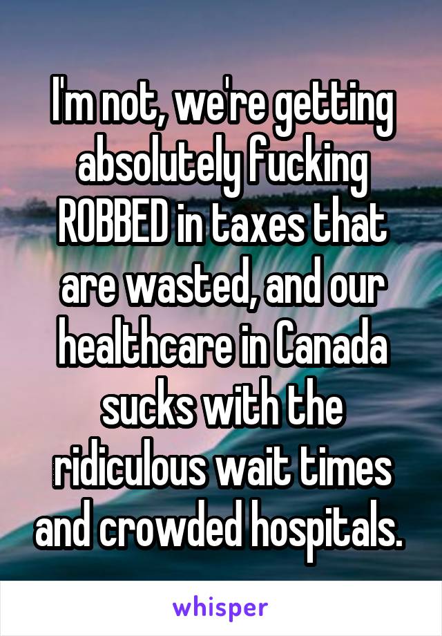 I'm not, we're getting absolutely fucking ROBBED in taxes that are wasted, and our healthcare in Canada sucks with the ridiculous wait times and crowded hospitals. 