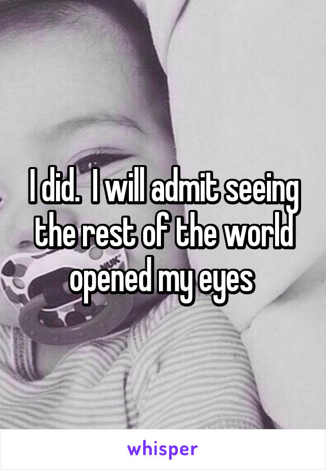 I did.  I will admit seeing the rest of the world opened my eyes 