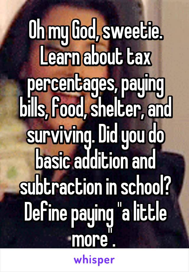 Oh my God, sweetie. Learn about tax percentages, paying bills, food, shelter, and surviving. Did you do basic addition and subtraction in school? Define paying "a little more". 