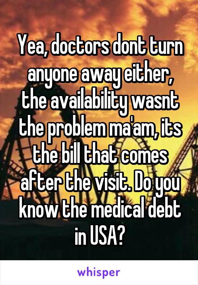 Yea, doctors dont turn anyone away either, the availability wasnt the problem ma'am, its the bill that comes after the visit. Do you know the medical debt in USA?