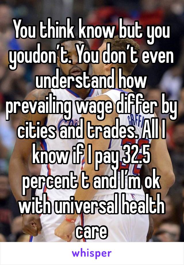 You think know but you  youdon’t. You don’t even understand how prevailing wage differ by cities and trades. All I know if I pay 32.5 percent t and I’m ok with universal health care