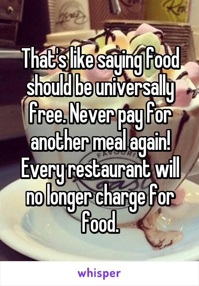 That's like saying food should be universally free. Never pay for another meal again! Every restaurant will no longer charge for food.