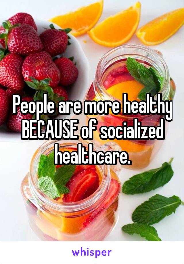 People are more healthy BECAUSE of socialized healthcare.