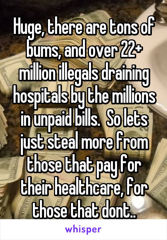 Huge, there are tons of bums, and over 22+ million illegals draining hospitals by the millions in unpaid bills.  So lets just steal more from those that pay for their healthcare, for those that dont..