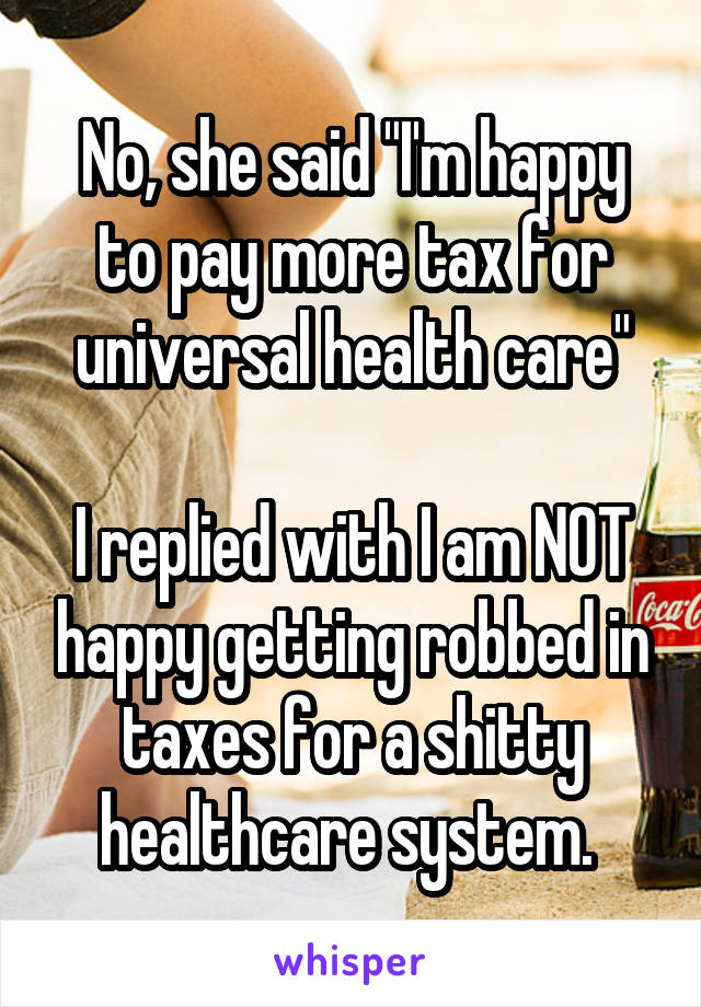 No, she said "I'm happy to pay more tax for universal health care"

I replied with I am NOT happy getting robbed in taxes for a shitty healthcare system. 