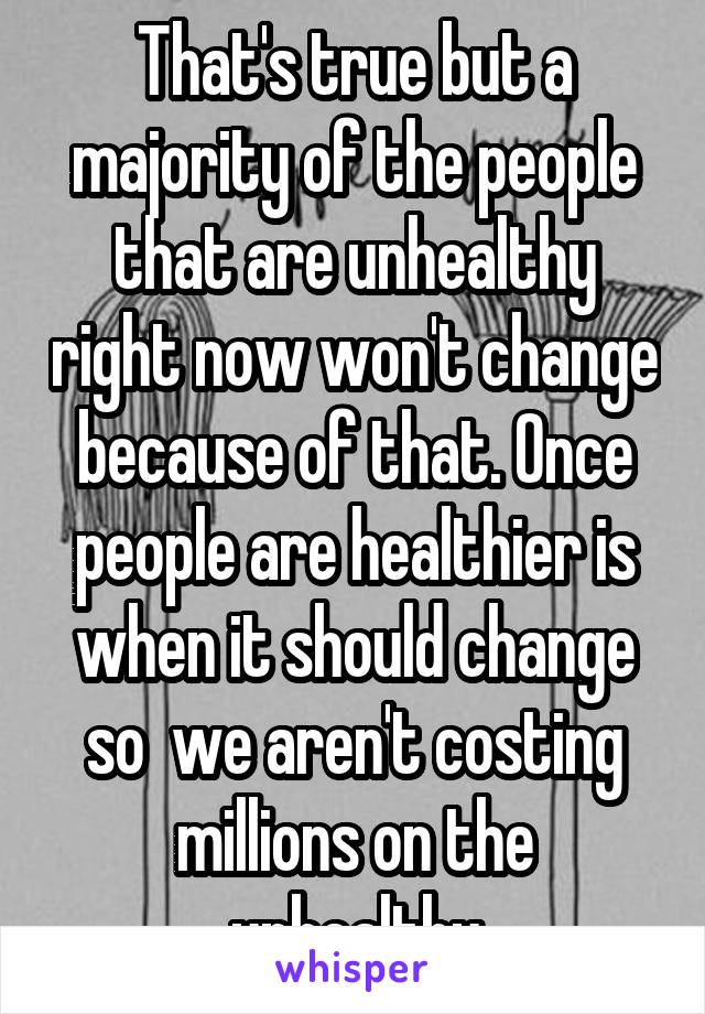 That's true but a majority of the people that are unhealthy right now won't change because of that. Once people are healthier is when it should change so  we aren't costing millions on the unhealthy