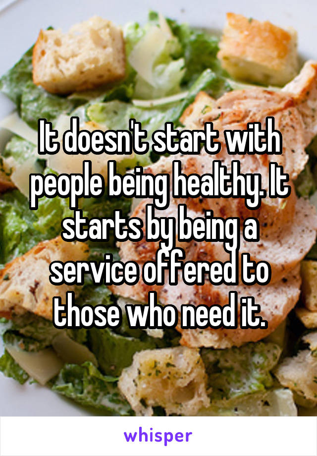 It doesn't start with people being healthy. It starts by being a service offered to those who need it.