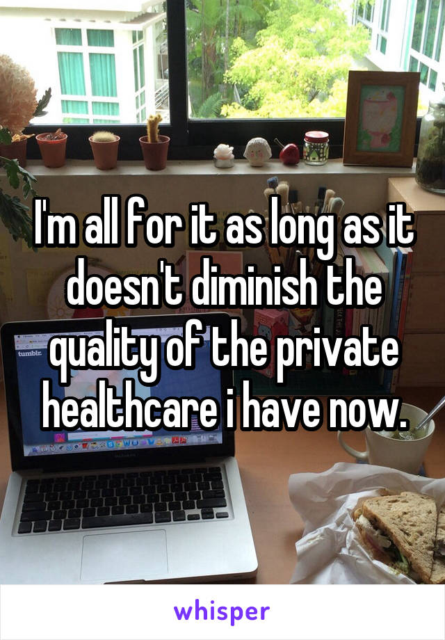 I'm all for it as long as it doesn't diminish the quality of the private healthcare i have now.