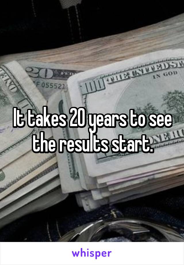 It takes 20 years to see the results start.