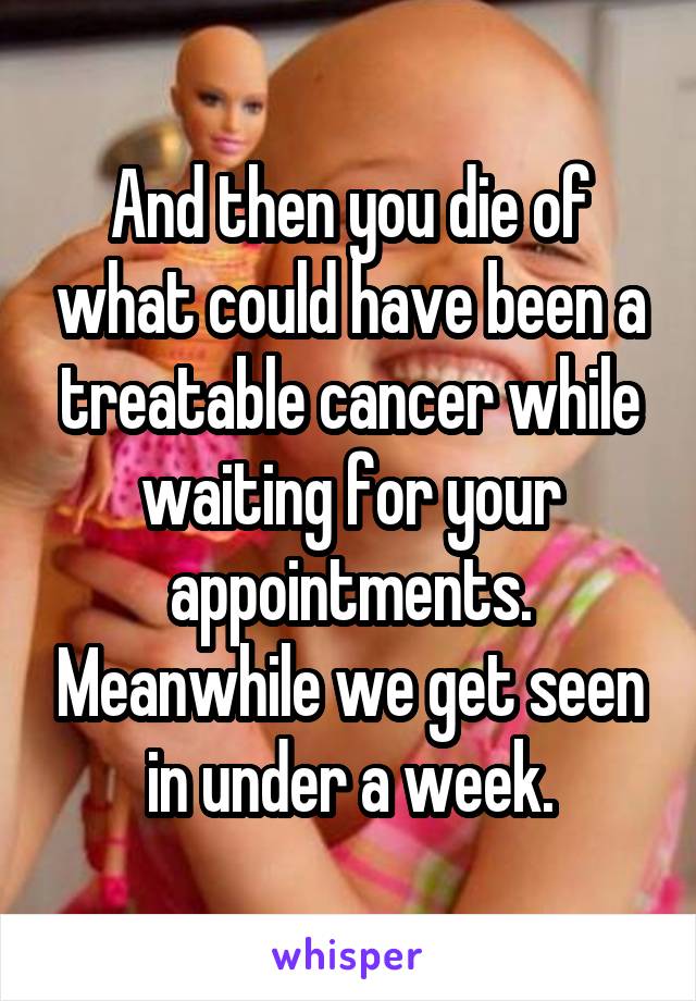 And then you die of what could have been a treatable cancer while waiting for your appointments. Meanwhile we get seen in under a week.