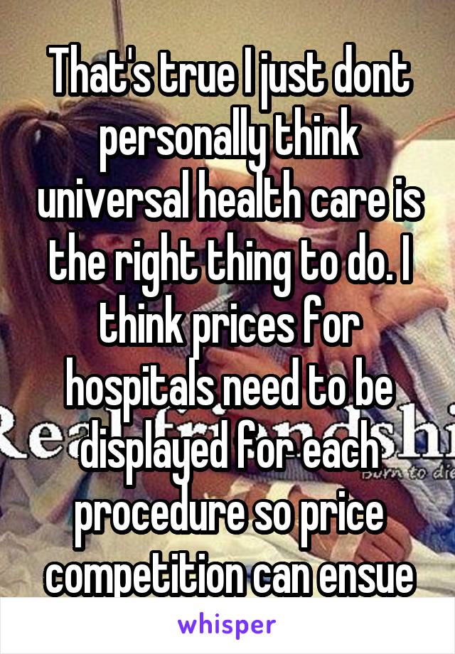 That's true I just dont personally think universal health care is the right thing to do. I think prices for hospitals need to be displayed for each procedure so price competition can ensue