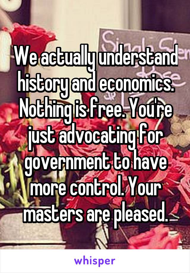 We actually understand history and economics. Nothing is free. You're just advocating for government to have more control. Your masters are pleased.