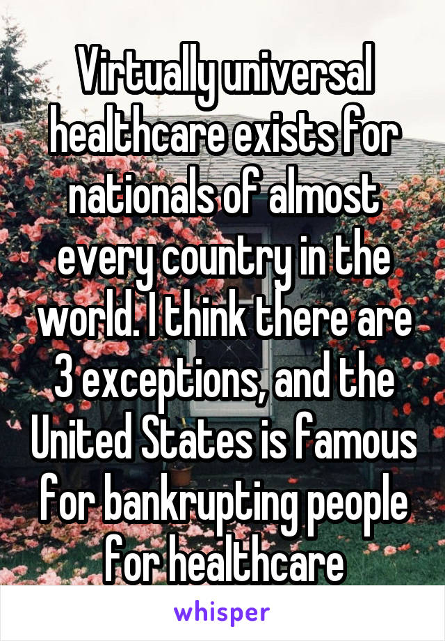 Virtually universal healthcare exists for nationals of almost every country in the world. I think there are 3 exceptions, and the United States is famous for bankrupting people for healthcare