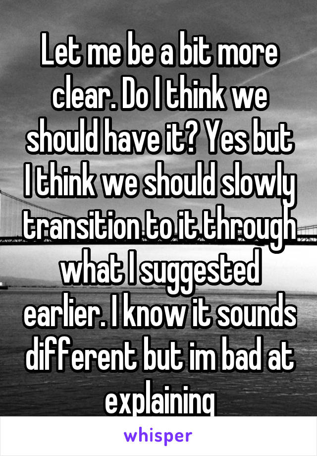 Let me be a bit more clear. Do I think we should have it? Yes but I think we should slowly transition to it through what I suggested earlier. I know it sounds different but im bad at explaining