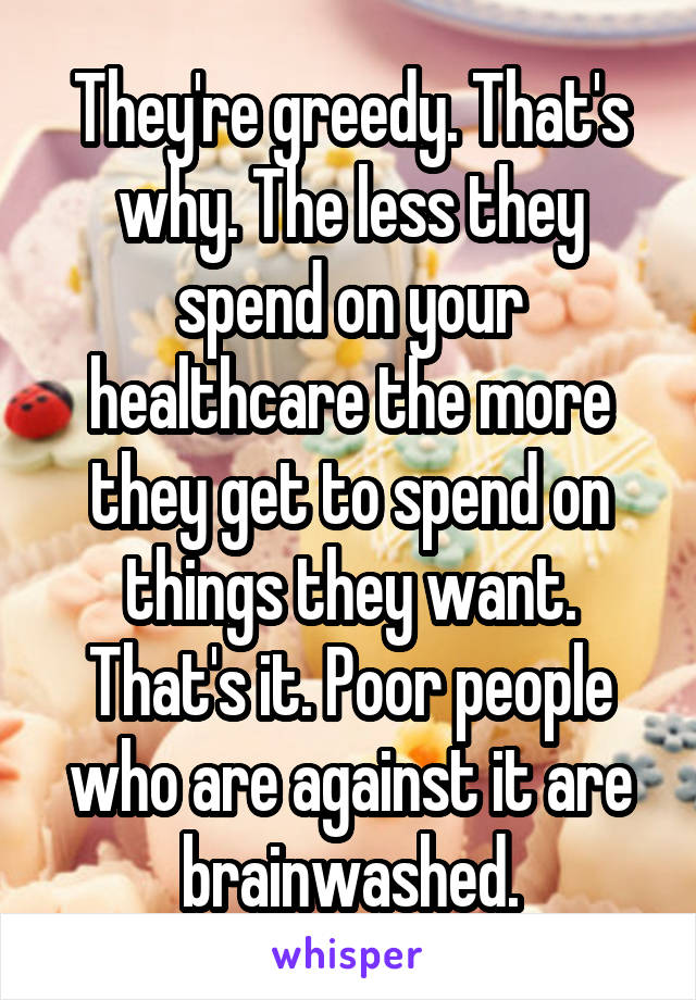 They're greedy. That's why. The less they spend on your healthcare the more they get to spend on things they want. That's it. Poor people who are against it are brainwashed.