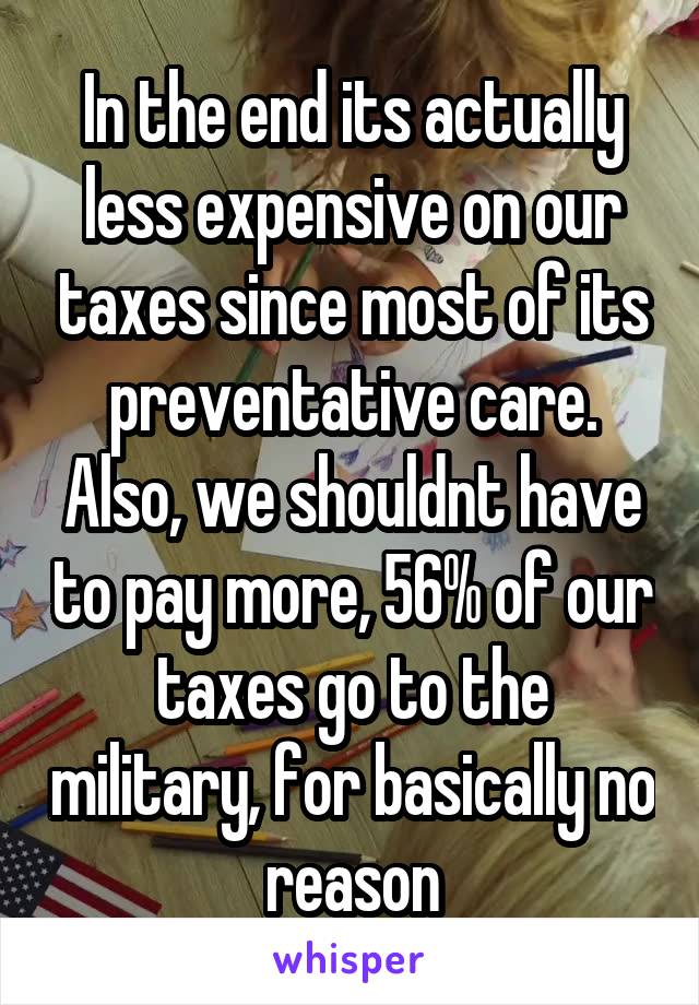 In the end its actually less expensive on our taxes since most of its preventative care. Also, we shouldnt have to pay more, 56% of our taxes go to the military, for basically no reason