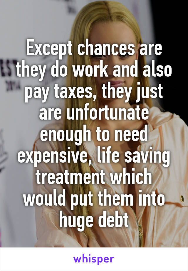 Except chances are they do work and also pay taxes, they just are unfortunate enough to need expensive, life saving treatment which would put them into huge debt