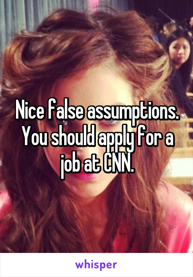 Nice false assumptions. You should apply for a job at CNN.