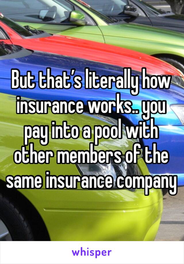 But that’s literally how insurance works.. you pay into a pool with other members of the same insurance company 