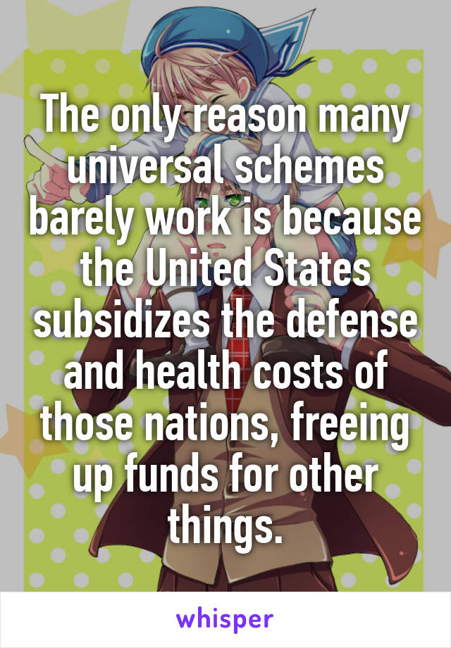 The only reason many universal schemes barely work is because the United States subsidizes the defense and health costs of those nations, freeing up funds for other things.