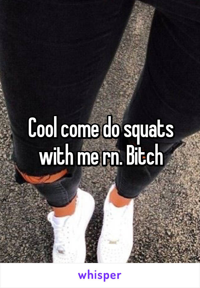 Cool come do squats with me rn. Bitch