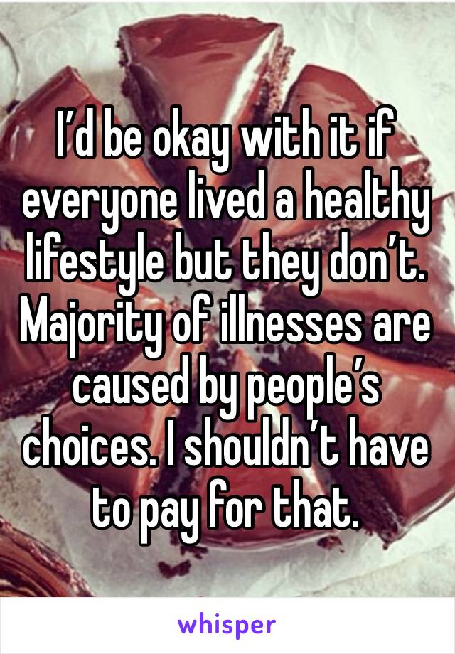 I’d be okay with it if everyone lived a healthy lifestyle but they don’t. Majority of illnesses are caused by people’s choices. I shouldn’t have to pay for that. 