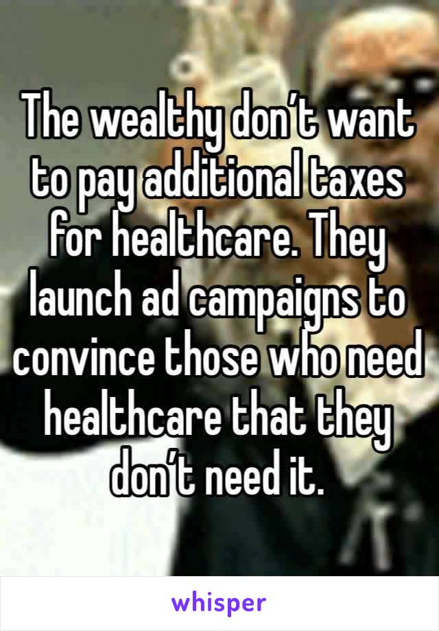 The wealthy don’t want to pay additional taxes for healthcare. They launch ad campaigns to convince those who need healthcare that they don’t need it.