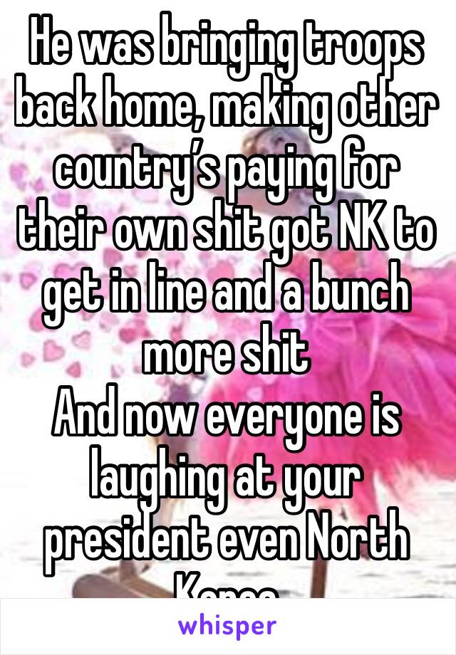 He was bringing troops back home, making other country’s paying for their own shit got NK to get in line and a bunch more shit 
And now everyone is laughing at your president even North Korea