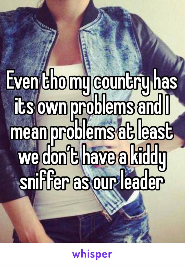 Even tho my country has its own problems and I mean problems at least we don’t have a kiddy sniffer as our leader 