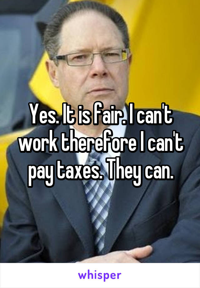 Yes. It is fair. I can't work therefore I can't pay taxes. They can.