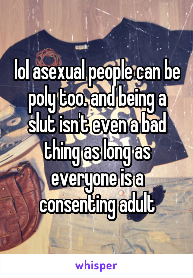 lol asexual people can be poly too. and being a slut isn't even a bad thing as long as everyone is a consenting adult