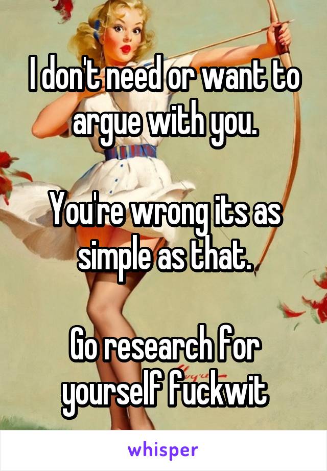 I don't need or want to argue with you.

You're wrong its as simple as that.

Go research for yourself fuckwit