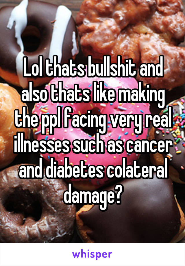 Lol thats bullshit and also thats like making the ppl facing very real illnesses such as cancer and diabetes colateral damage?