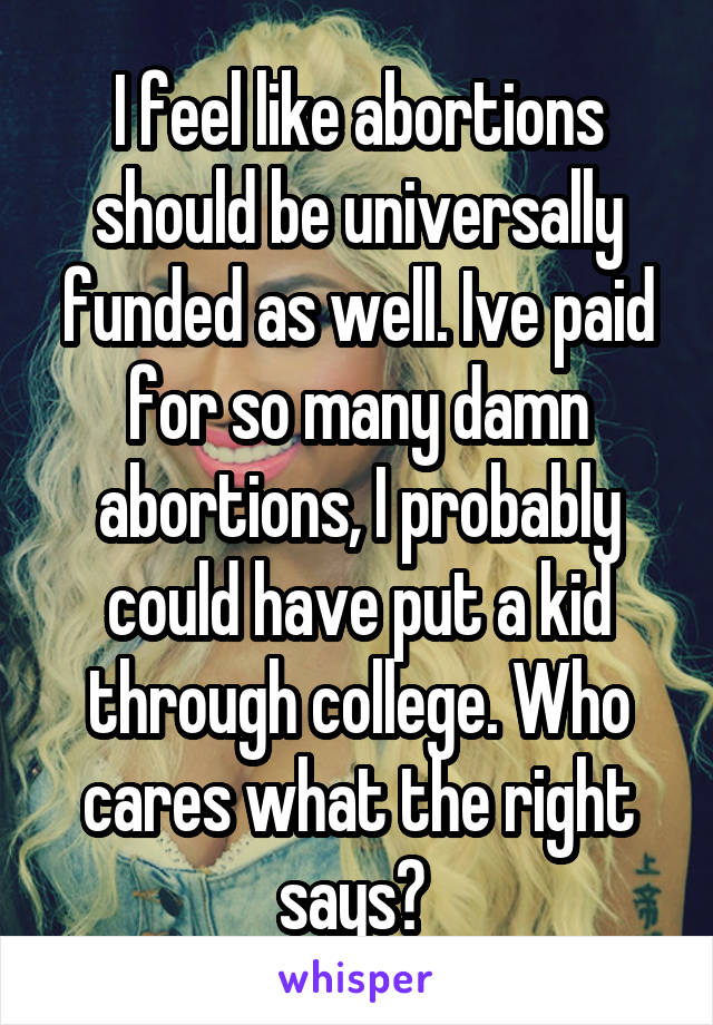 I feel like abortions should be universally funded as well. Ive paid for so many damn abortions, I probably could have put a kid through college. Who cares what the right says? 