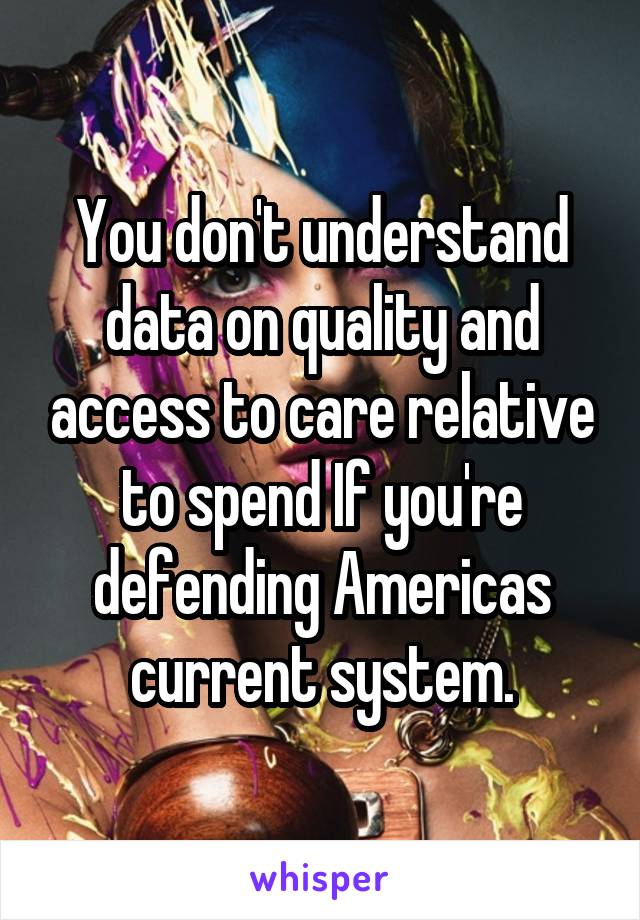 You don't understand data on quality and access to care relative to spend If you're defending Americas current system.