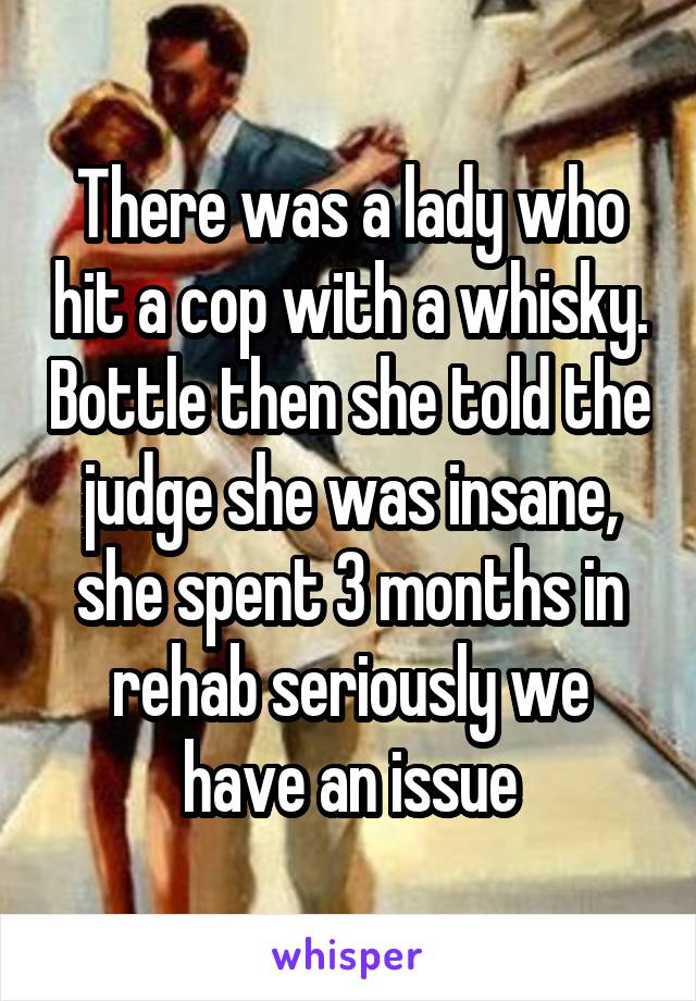 There was a lady who hit a cop with a whisky. Bottle then she told the judge she was insane, she spent 3 months in rehab seriously we have an issue