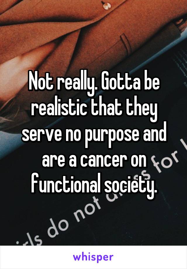 Not really. Gotta be realistic that they serve no purpose and are a cancer on functional society.